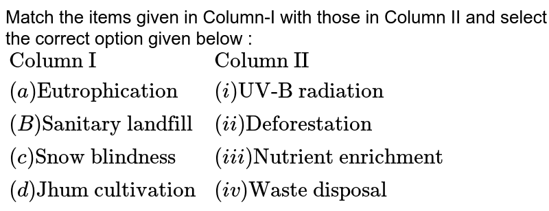 Match the items given in Column-I with those in  Column II and select the correct option given below : <br> `{:("Column I","Column II"),((a) "Eutrophication",(i)"UV-B radiation"),((B) "Sanitary landfill",(ii)"Deforestation"),((c)"Snow blindness",(iii)"Nutrient enrichment"),((d)"Jhum cultivation",(iv) "Waste disposal"):}`