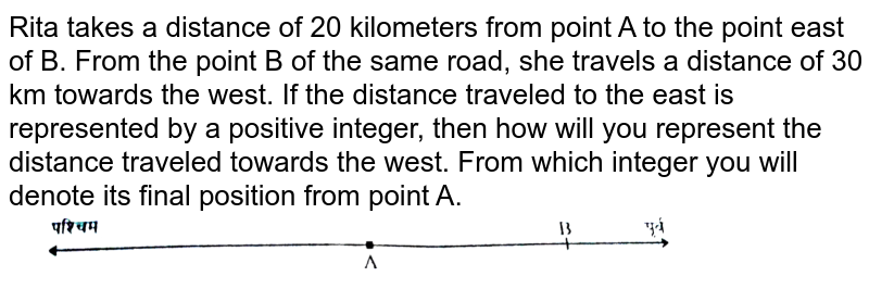 Rita takes a distance of 20 kilometers from point A to the point east of B. From the point B of the same road, she travels a distance of 30 km towards the west. If the distance traveled to the east is represented by a positive integer, then how will you represent the distance traveled towards the west. From which integer you will denote its final position from point A.