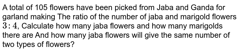 A total of 105 flowers have been picked from Jaba and Ganda for garland making The ratio of the number of jaba and marigold flowers 3 : 4 , Calculate how many jaba flowers and how many marigolds there are And how many jaba flowers will give the same number of flowers?