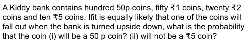 A Kiddy bank contains hundred 50p coins, fifty ₹1 coins, twenty ₹2 coins and ten ₹5 coins. Ifit is equally likely that one of the coins will fall out when the bank is turned upside down, what is the probability that the coin (i) will be a 50 p coin? (ii) will not be a ₹5 coin?