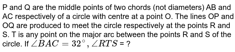 P and Q are the middle points of two chords (not diameters) AB and AC respectively of a circle with centre at a point O. The lines OP and OQ are produced to meet the circle respectively at the points R and S. T is any point on the major arc between the points R and S of the circle. If `angle BAC = 32^(@), angle RTS` = ? 