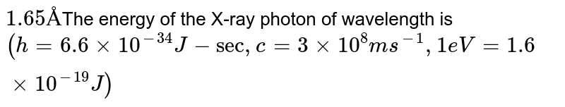 1.65 Å The energy of the X-ray photon of wavelength is (h = 6.6 xx 10^(-34) J-sec, c = 3 xx 10^(8) ms^(-1), 1 eV = 1.6 xx 10^(-19) J)