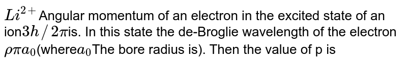 Li^(2+) Angular momentum of an electron in the excited state of an ion 3h//2pi is. In this state the de-Broglie wavelength of the electron rho pi a_0 (where a_0 The bore radius is). Then the value of p is
