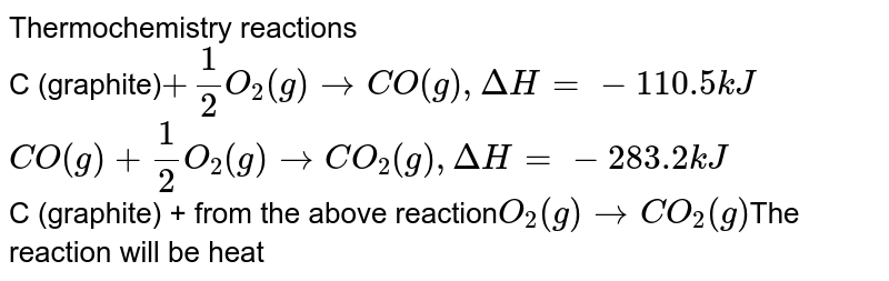 Thermochemistry reactions C (graphite) + 1/2 O_2(g) to CO(g) , Delta H = - 110.5kJ CO(g) + 1/2 O_2(g) to CO_2(g) , Delta H = -283.2 kJ C (graphite) + from the above reaction O_2(g) toCO_2(g) The reaction will be heat