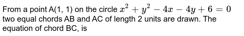 From a point A(1, 1) on the circle `x^(2)+y^(2)-4x-4y+6=0` two equal chords AB and AC of length 2 units are drawn. The equation of chord BC, is 