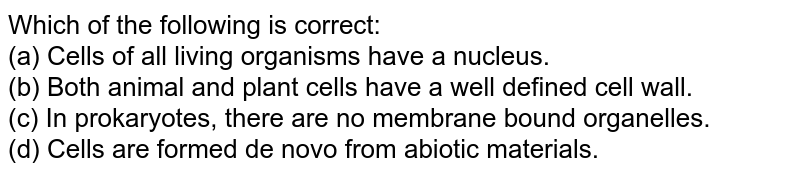 Which of the following is correct: (a) Cells of all living organisms have a nucleus. (b) Both animal and plant cells have a well defined cell wall. (c) In prokaryotes, there are no membrane bound organelles. (d) Cells are formed de novo from abiotic materials.