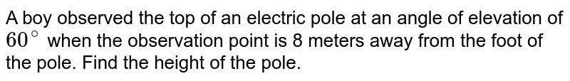 A boy observed the top of an electric pole at an angle of elevation of `60^(@)` when the observation point is 8 meters away from the foot of the pole. Find the height of the pole.