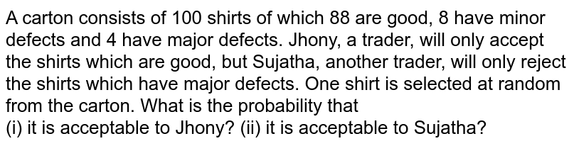 A carton consists of 100 shirts of which 88 are good, 8 have minor defects and 4 have major defects. Jhony, a trader, will only accept the shirts which are good, but Sujatha, another trader, will only reject the shirts which have major defects. One shirt is selected at random from the carton. What is the probability that <br> (i) it is acceptable to Jhony? (ii) it is acceptable to Sujatha?