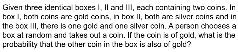 Given three identical boxes I, II and III, each containing two coins. In﻿ box I, both coins are gold coins, in box II, both are silver coins and in the box III, there﻿ is one gold and one silver coin. A person chooses a box at random and takes out a coin.﻿ If the coin is of gold, what is the probability that the other coin in the box is also of gold?﻿