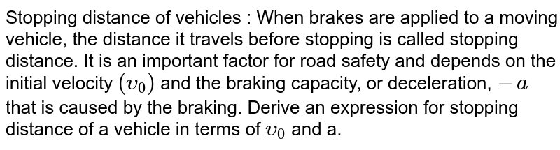 Stopping distance of vehicles : When brakes are applied to a moving vehicle, the distance it travels before stopping is called stopping distance. It is an important factor for road safety and depends on the initial velocity `(upsilon_(0))` and the braking capacity, or deceleration, `-a` that is caused by the braking. Derive an expression for stopping distance of a vehicle in terms of `upsilon_(0)` and a.
