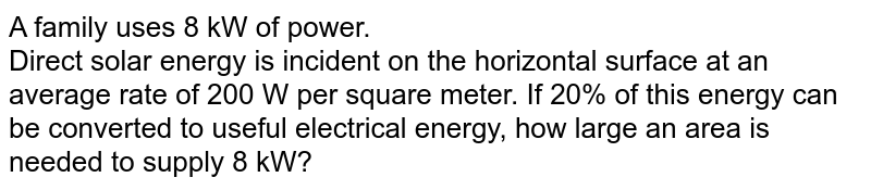 A family uses 8 kW of power. <br> Direct solar energy is incident on the horizontal surface at an average rate of 200 W per square meter. If 20% of this energy can be converted to useful electrical energy, how large an area is needed to supply 8 kW?