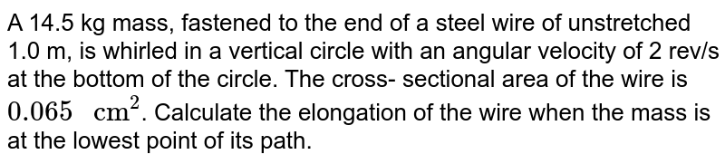 A 14.5 kg mass, fastened to the end of a steel wire of unstretched 1.0 m, is whirled in a vertical circle with an angular velocity of 2 rev/s at the bottom of the circle. The cross- sectional area of the wire is 0.065" cm"^(2) . Calculate the elongation of the wire when the mass is at the lowest point of its path.