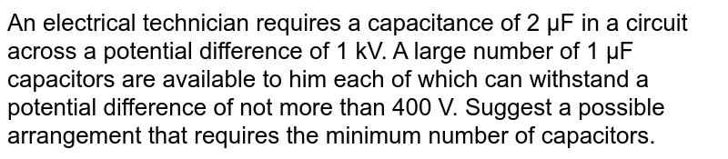 An electrical technician requires a capacitance of 2 µF in a circuit across a potential difference of 1 kV. A large number of 1 µF capacitors are available to him each of which can withstand a potential difference of not more than 400 V. Suggest a possible arrangement that requires the minimum number of capacitors.