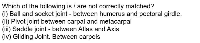 Which of the following is / are not correctly matched? (i) Ball and socket joint - between humerus and pectoral girdle. (ii) Pivot joint between carpal and metacarpal (iii) Saddle joint - between Atlas and Axis (iv) Gliding Joint. Between carpels