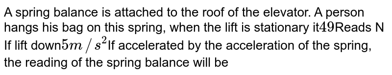 A spring balance is attached to the roof of the elevator. A person hangs his bag on this spring, when the lift is stationary it 49 Reads N If lift down 5m//s^(2) If accelerated by the acceleration of the spring, the reading of the spring balance will be