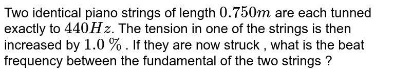 Two identical piano strings of length `0.750 m` are each tunned exactly to `440 Hz`. The tension in one of the strings is then increased by `1.0 %`. If they are now struck , what is the beat frequency between the fundamental of the two strings ?