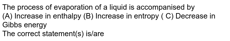 The process of evaporation of a liquid is accompanised by (A) Increase in enthalpy (B) Increase in entropy ( C) Decrease in Gibbs energy The correct statement(s) is/are