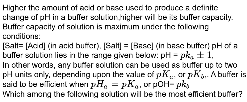 Higher the amount of acid or base used to produce a definite change of pH in a buffer solution,higher will be its buffer capacity. Buffer capacity of solution is maximum under the following conditions: <br>  [Salt= [Acid] (in acid buffer), [Salt] = [Base] (in base buffer) pH of a buffer solution lies in the range given below: pH = `pk_(a)pm1`, <br>  In other words, any buffer solution can be used as buffer up to two pH units only, depending upon the value of `pK_(a)`, or `pK_(b)`,. A buffer is said to be efficient when `pH_(a) =pK_(a)`, or pOH= `pk_(b)` <br> Which among the following solution will be the most efficient buffer? 