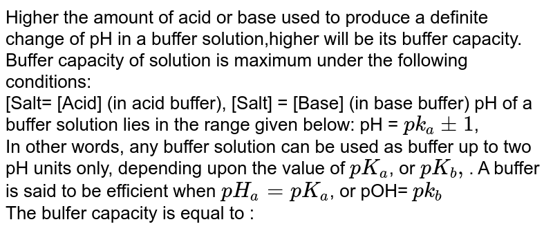 Higher the amount of acid or base used to produce a definite change of pH in a buffer solution,higher will be its buffer capacity. Buffer capacity of solution is maximum under the following conditions: <br>  [Salt= [Acid] (in acid buffer), [Salt] = [Base] (in base buffer) pH of a buffer solution lies in the range given below: pH = `pk_(a)pm1`, <br>  In other words, any buffer solution can be used as buffer up to two pH units only, depending upon the value of `pK_(a)`, or `pK_(b),`. A buffer is said to be efficient when `pH_(a) =pK_(a)`, or pOH= `pk_(b)` <br> The bulfer capacity is equal to :