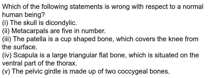 Which of the following statements is wrong with respect to a normal human being? (i) The skull is dicondylic. (ii) Metacarpals are five in number. (iii) The patella is a cup shaped bone, which covers the knees from the back. (iv) Scapula is a large triangular flat bone, situated on the ventral part of the chest. (v) Pelvic tube is made up of two cochlear bones.