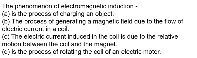 The phenomenon of electromagnetic induction - (a) is the process of charging an object. (b) The process of generating a magnetic field due to the flow of electric current in a coil. (c) The electric current induced in the coil is due to the relative motion between the coil and the magnet. (d) is the process of rotating the coil of an electric motor.