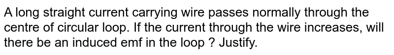 A long  straight  current carrying  wire passes normally through the centre of circular loop. If the current through the wire increases, will there be an induced  emf in the loop ? Justify.