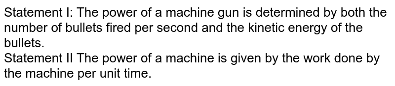 Statement I: The power of a machine gun is determined by both the number of bullets fired per second and the kinetic energy of the bullets. Statement II The power of a machine is given by the work done by the machine per unit time.
