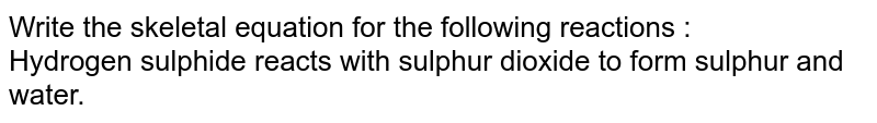 Write the skeletal equation for the following reactions : Hydrogen sulphide reacts with sulphur dioxide to form sulphur and water.