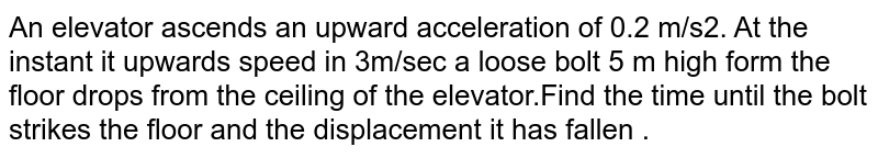An elevator ascends with an upward acceleration of 0.2 m//s^2 . At the instant its upward speed is 3 m/sec a loose bolt 5m high from the floor drops from the ceiling of the elevator. Find the time until the bolt strikes the floor and the displacement it has fallen