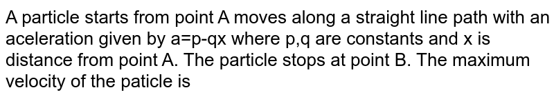 A particle starts from point A moves along a straight line path with an aceleration given by a=p-qx where p,q are constants and x is distance from point A. The particle stops at point B. The maximum velocity of the paticle is