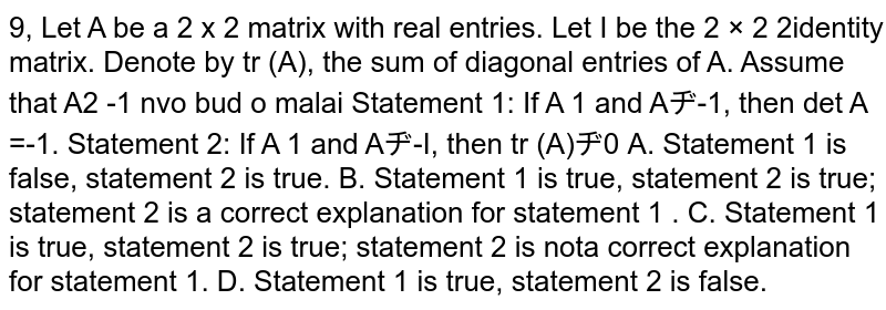 9, Let A be a 2 x 2 matrix with real entries. Let I be the 2 × 2 2identity matrix. Denote by tr (A), the sum of diagonal entries of A. Assume that A2 -1 nvo bud o malai Statement 1: If A 1 and A?-1, then det A =-1. Statement 2: If A 1 and A?-I, then tr (A)?0 A. Statement 1 is false, statement 2 is true. B. Statement 1 is true, statement 2 is true; statement 2 is a correct explanation for statement 1 . C. Statement 1 is true, statement 2 is true; statement 2 is nota correct explanation for statement 1. D. Statement 1 is true, statement 2 is false.