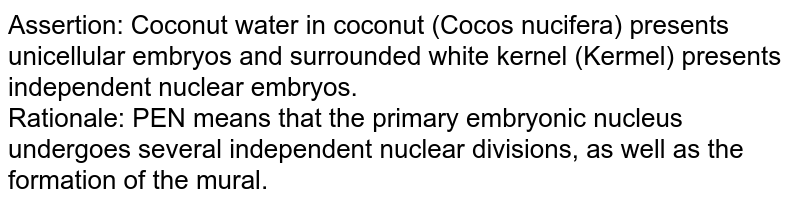 Assertion: Coconut water in coconut (Cocos nucifera) presents unicellular embryos and surrounded white kernel (Kermel) presents independent nuclear embryos. Rationale: PEN means that the primary embryonic nucleus undergoes several independent nuclear divisions, as well as the formation of the mural.