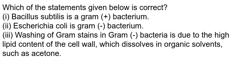 Which of the statements given below is correct? (i) Bacillus subtilis is a gram (+) bacterium. (ii) Escherichia coli is gram (-) bacterium. (iii) Washing of Gram stains in Gram (-) bacteria is due to the high lipid content of the cell wall, which dissolves in organic solvents, such as acetone.