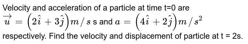 Velocity and acceleration of a particle at time t=0 are vecu =(2hati + 3hatj)m//s s and a = (4hati +2hatj) m//s^(2) respectively. Find the velocity and displacement of particle at t = 2s.