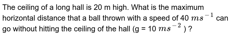 The ceiling of a long hall is 20 m high. What is the maximum horizontal distance that a ball thrown with a speed of 40 `ms^(-1)`  can go without hitting the ceiling of the hall (g = 10 `ms^(-2)` ) ?