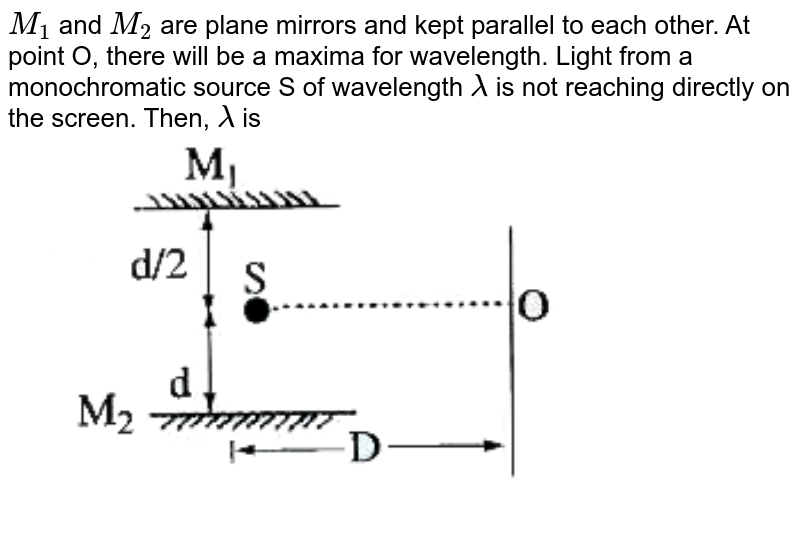 `M_(1)` and `M_(2)` are plane mirrors and kept parallel to each other. At point O, there will be a maxima for wavelength. Light from a monochromatic source S of wavelength `lambda` is not reaching directly on the screen. Then, `lambda` is  <br> <img src="https://d10lpgp6xz60nq.cloudfront.net/physics_images/AKS_AO_PHY_V02_P3_C04_E01_027_Q01.png" width="80%">