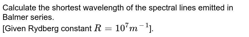 Calculate the shortest wavelength of the spectral lines emitted in Balmer series. [Given Rydberg constant R = 10^(7) m^(-1) ].