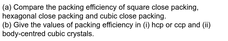 (a) Compare the packing efficiency of square close packing, hexagonal close packing and cubic close packing. (b) Give the values of packing efficiency in (i) hcp or ccp and (ii) body-centred cubic crystals.