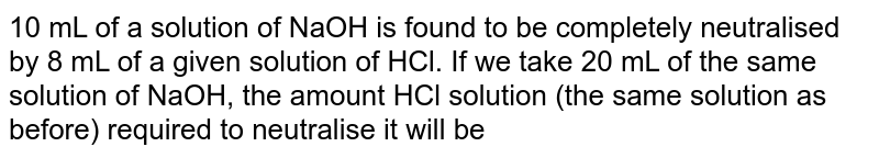 10 mL of a solution of NaOH is found to be completely neutralised by 8 mL of a given solution of HCl. If we take 20 mL of the same solution of NaOH, the amount HCl solution (the same solution as before) required to neutralise it will be 