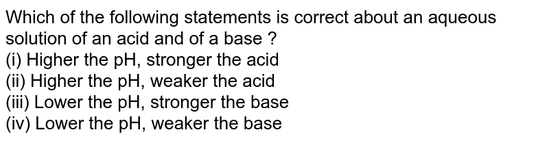 Which of the following statements is correct about an aqueous solution of an acid and of a base ? (i) Higher the pH, stronger the acid (ii) Higher the pH, weaker the acid (iii) Lower the pH, stronger the base (iv) Lower the pH, weaker the base