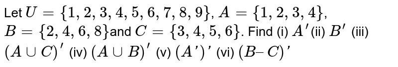Let U = {1, 2, 3, 4, 5, 6, 7, 8, 9} , A = {1, 2, 3, 4} , B = {2, 4, 6, 8 } and C = { 3,4, 5, 6 } . Find (i) A^(prime) (ii) B^(prime) (iii) (AuuC)^(prime) (iv) (AuuB)^(prime) (v) (A′)′ (vi) (B – C)′