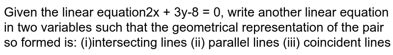 Given the  linear equation `2x+3y 8=0`, write another linear equation in two  variables such that the geometrical representation of the pair so formed is:(i)  intersecting lines (ii) parallel  lines (iii)  coincident lines