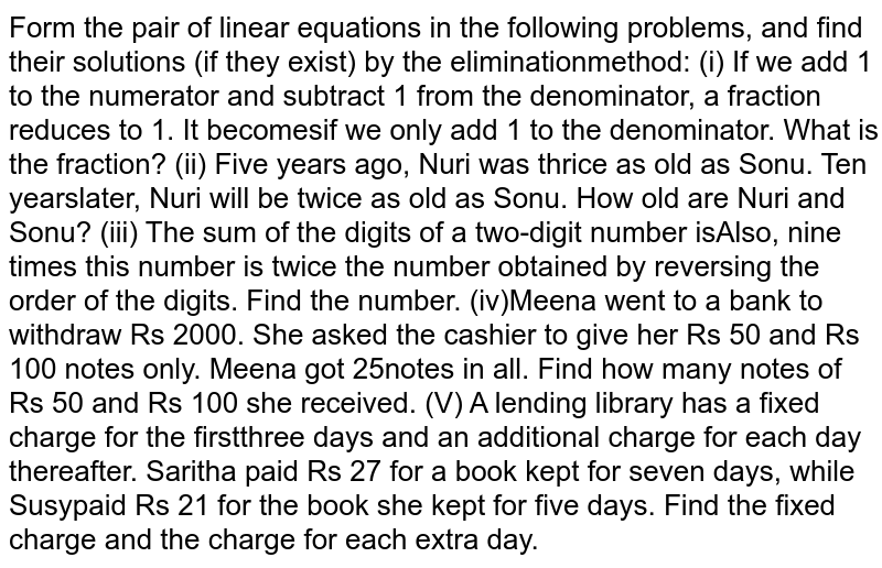From the pair of linear equations in the following problems, and find  their solutions (if they exist) by the elimination method:(i) If we add 1 to the numerator and subtract 1 from the  denominator, a fraction reduces to 1. It becomes `1/2`if we only add 1 to the denominator. What is the fraction?
