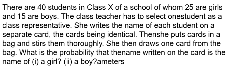 There are 40 students in Class X of a school of  whom 25 are girls and 15 are boys. The class teacher has to select one  student as a class representative. She writes the name of each student on a  separate card, the cards being identical. Then she puts cards in a bag and  stirs them thoroughly. She then draws one card from the bag. What is the  probability that the name written on the card is the name of (i) a girl?(ii) a boy?
