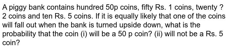 A piggy bank contains hundred 50p coins, fifty Rs. 1 coins, twenty ?  2 coins and ten Rs. 5 coins. If it is equally likely that one of the coins  will fall out when the bank is turned upside down, what is the probability  that the coin (i) will be a 50 p coin? (ii) will not be a Rs. 5 coin?