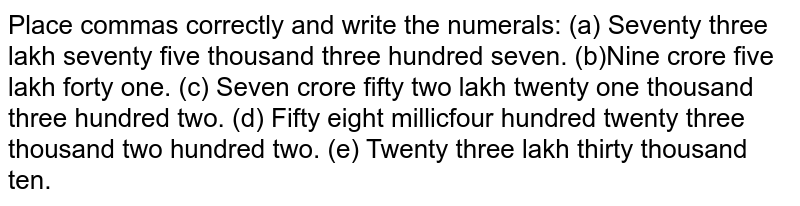 Place commas correctly and write the numerals:(a) Seventy three lakh seventy five thousand three hundred seven.(b) Nine crore five lakh forty one.(c) Seven crore fifty two lakh twenty one thousand three hundred two.(d) Fifty eight million four hundred twenty three thousand two hundred two.(e) Twenty three lakh thirty thousand ten.