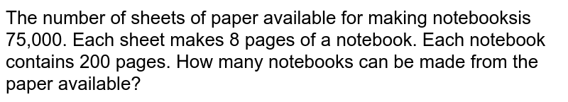 The number of sheets of paper available for making notebooksis 75,000. Each sheet makes 8 pages of a notebook. Each notebook  contains 200 pages. How many notebooks can be made from the paper available?