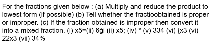 For the fractions given below : (a) Multiply and reduce the product to lowest form (if possible) (b) Tell whether the fraction obtained is proper or improper. (c) If the fraction obtained is improper then convert it into a mixed fraction. (i) 2/5 xx (5) 1/4 (ii) (6) 2/5 xx 7/9 (iii) 3/2 xx (5) 1/3 (iv) 5/6 xx (2) 3/7 (v) (3) 2/5 xx 4/7 (vi) (2) 3/5 xx 3 (vii) (2) 3/5 xx 3 (viii) (3) 4/7 xx 3/5