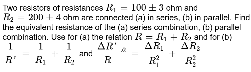 Two resistors of resistances `R_(1)=100 pm 3` ohm and `R_(2)=200 pm 4` ohm are connected (a) in series, (b) in parallel. Find the equivalent resistance of the (a) series combination, (b) parallel combination. Use for (a) the relation `R=R_(1)+R_(2)` and for (b) `1/(R')=1/R_(1)+1/R_(2)` and `(Delta R')/R'^(2)=(Delta R_(1))/R_(1)^(2)+(Delta R_(2))/R_(2)^(2)`