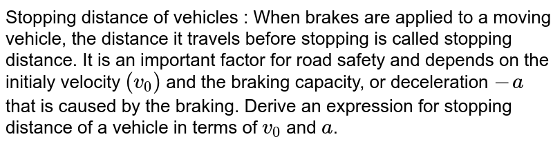 Stopping distance of vehicles : When brakes are applied to a moving vehicle, the distance it travels before stopping is called stopping distance. It is an important factor for road safety and depends on the initialy velocity `(v_(0))` and the braking capacity, or deceleration `-a` that is caused by the braking. Derive an expression for stopping distance of a vehicle in terms of `v_(0)` and `a`.